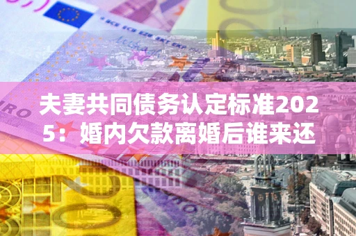 济南夫妻共同债务认定标准2025:婚内欠款离婚后谁来还? 济南夫妻共同债务认定标准2025:婚内欠款离婚后谁来还?