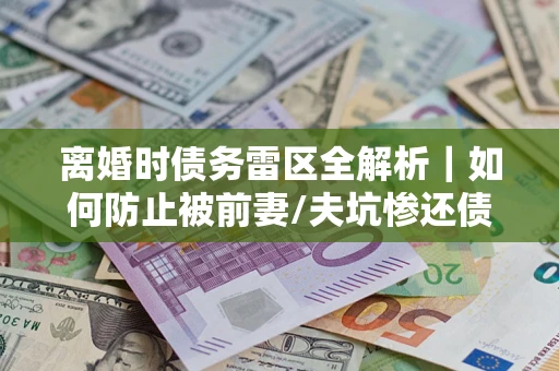 济南离婚时债务雷区全解析｜如何防止被前妻/夫坑惨还债？